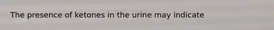 The presence of ketones in the urine may indicate