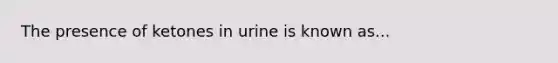 The presence of ketones in urine is known as...