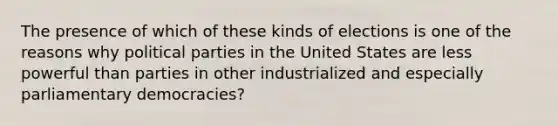 The presence of which of these kinds of elections is one of the reasons why political parties in the United States are less powerful than parties in other industrialized and especially parliamentary democracies?