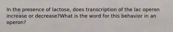 In the presence of lactose, does transcription of the lac operon increase or decrease?What is the word for this behavior in an operon?