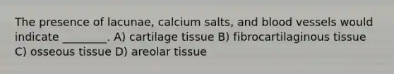 The presence of lacunae, calcium salts, and blood vessels would indicate ________. A) cartilage tissue B) fibrocartilaginous tissue C) osseous tissue D) areolar tissue