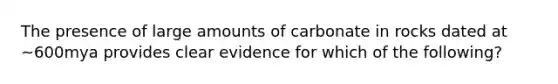 The presence of large amounts of carbonate in rocks dated at ~600mya provides clear evidence for which of the following?