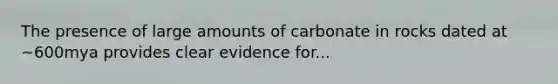 The presence of large amounts of carbonate in rocks dated at ~600mya provides clear evidence for...