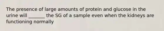 The presence of large amounts of protein and glucose in the urine will _______ the SG of a sample even when the kidneys are functioning normally