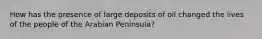 How has the presence of large deposits of oil changed the lives of the people of the Arabian Peninsula?