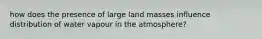 how does the presence of large land masses influence distribution of water vapour in the atmosphere?