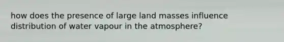 how does the presence of large land masses influence distribution of water vapour in the atmosphere?