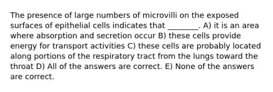 The presence of large numbers of microvilli on the exposed surfaces of epithelial cells indicates that ________. A) it is an area where absorption and secretion occur B) these cells provide energy for transport activities C) these cells are probably located along portions of the respiratory tract from the lungs toward the throat D) All of the answers are correct. E) None of the answers are correct.