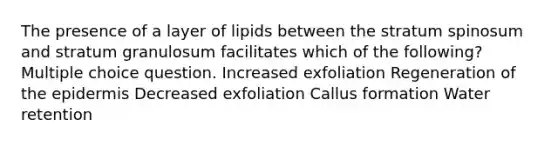 The presence of a layer of lipids between the stratum spinosum and stratum granulosum facilitates which of the following? Multiple choice question. Increased exfoliation Regeneration of the epidermis Decreased exfoliation Callus formation Water retention