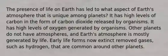 The presence of life on Earth has led to what aspect of Earth's atmosphere that is unique among planets? It has high levels of carbon in the form of carbon dioxide released by organisms. It has high levels of oxygen generated by organisms. Other planets do not have atmospheres, and Earth's atmosphere is mostly generated by life. Early life forms now extinct removed gases, such as hydrogen, that are common around other planets.