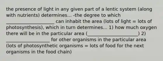 the presence of light in any given part of a lentic system (along with nutrients) determines... -the degree to which _____________________ can inhabit the area (lots of light = lots of photosynthesis), which in turn determines... 1) how much oxygen there will be in the particular area (______________________) 2) ___________________ for other organisms in the particular area (lots of photosynthetic organisms = lots of food for the next organisms in the food chain)