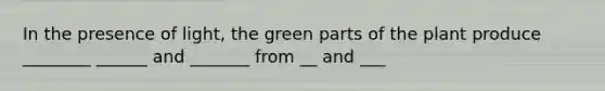 In the presence of light, the green parts of the plant produce ________ ______ and _______ from __ and ___