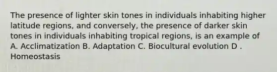 The presence of lighter skin tones in individuals inhabiting higher latitude regions, and conversely, the presence of darker skin tones in individuals inhabiting tropical regions, is an example of A. Acclimatization B. Adaptation C. Biocultural evolution D . Homeostasis