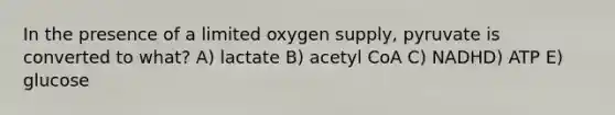 In the presence of a limited oxygen supply, pyruvate is converted to what? A) lactate B) acetyl CoA C) NADHD) ATP E) glucose