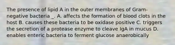 The presence of lipid A in the outer membranes of Gram-negative bacteria _. A. affects the formation of blood clots in the host B. causes these bacteria to be oxidase positive C. triggers the secretion of a protease enzyme to cleave IgA in mucus D. enables enteric bacteria to ferment glucose anaerobically