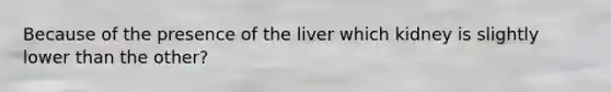 Because of the presence of the liver which kidney is slightly lower than the other?