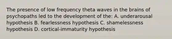 The presence of low frequency theta waves in the brains of psychopaths led to the development of the: A. underarousal hypothesis B. fearlessness hypothesis C. shamelessness hypothesis D. cortical-immaturity hypothesis