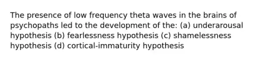 The presence of low frequency theta waves in the brains of psychopaths led to the development of the: (a) underarousal hypothesis (b) fearlessness hypothesis (c) shamelessness hypothesis (d) cortical-immaturity hypothesis