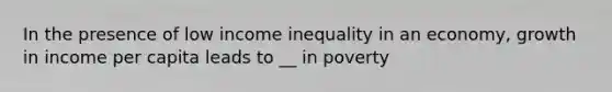 In the presence of low income inequality in an economy, growth in income per capita leads to __ in poverty