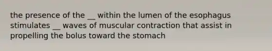 the presence of the __ within the lumen of <a href='https://www.questionai.com/knowledge/kSjVhaa9qF-the-esophagus' class='anchor-knowledge'>the esophagus</a> stimulates __ waves of muscular contraction that assist in propelling the bolus toward <a href='https://www.questionai.com/knowledge/kLccSGjkt8-the-stomach' class='anchor-knowledge'>the stomach</a>