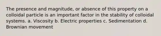 The presence and magnitude, or absence of this property on a colloidal particle is an important factor in the stability of colloidal systems. a. Viscosity b. Electric properties c. Sedimentation d. Brownian movement