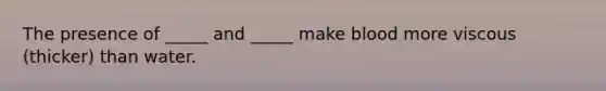 The presence of _____ and _____ make blood more viscous (thicker) than water.