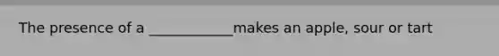 The presence of a ____________makes an apple, sour or tart