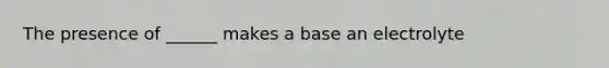 The presence of ______ makes a base an electrolyte