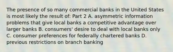 The presence of so many commercial banks in the United States is most likely the result​ of: Part 2 A. asymmetric information problems that give local banks a competitive advantage over larger banks B. ​consumers' desire to deal with local banks only C. consumer preferences for federally chartered banks D. previous restrictions on branch banking