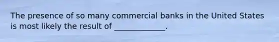 The presence of so many commercial banks in the United States is most likely the result of _____________.