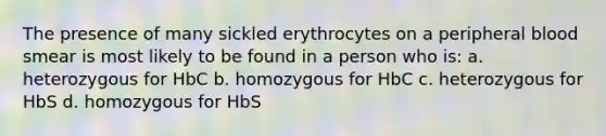 The presence of many sickled erythrocytes on a peripheral blood smear is most likely to be found in a person who is: a. heterozygous for HbC b. homozygous for HbC c. heterozygous for HbS d. homozygous for HbS