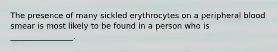 The presence of many sickled erythrocytes on a peripheral blood smear is most likely to be found in a person who is ________________.