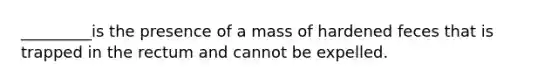 _________is the presence of a mass of hardened feces that is trapped in the rectum and cannot be expelled.