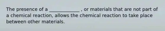 The presence of a _____________ , or materials that are not part of a chemical reaction, allows the chemical reaction to take place between other materials.