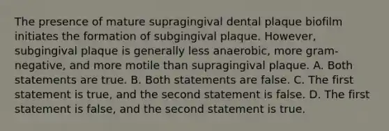 The presence of mature supragingival dental plaque biofilm initiates the formation of subgingival plaque. However, subgingival plaque is generally less anaerobic, more gram-negative, and more motile than supragingival plaque. A. Both statements are true. B. Both statements are false. C. The first statement is true, and the second statement is false. D. The first statement is false, and the second statement is true.