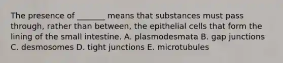 The presence of _______ means that substances must pass through, rather than between, the epithelial cells that form the lining of the small intestine. A. plasmodesmata B. gap junctions C. desmosomes D. tight junctions E. microtubules