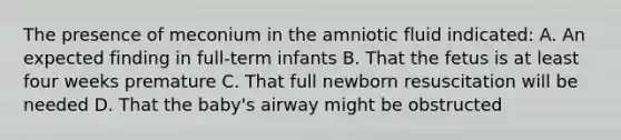 The presence of meconium in the amniotic fluid indicated: A. An expected finding in full-term infants B. That the fetus is at least four weeks premature C. That full newborn resuscitation will be needed D. That the baby's airway might be obstructed