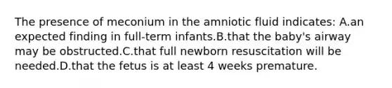 The presence of meconium in the amniotic fluid indicates: A.an expected finding in full-term infants.B.that the baby's airway may be obstructed.C.that full newborn resuscitation will be needed.D.that the fetus is at least 4 weeks premature.