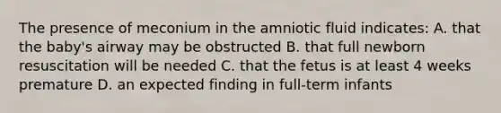 The presence of meconium in the amniotic fluid indicates: A. that the baby's airway may be obstructed B. that full newborn resuscitation will be needed C. that the fetus is at least 4 weeks premature D. an expected finding in full-term infants