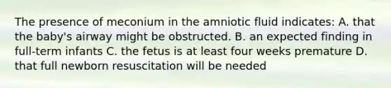 The presence of meconium in the amniotic fluid indicates: A. that the baby's airway might be obstructed. B. an expected finding in full-term infants C. the fetus is at least four weeks premature D. that full newborn resuscitation will be needed