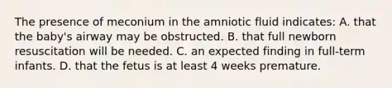 The presence of meconium in the amniotic fluid indicates: A. that the baby's airway may be obstructed. B. that full newborn resuscitation will be needed. C. an expected finding in full-term infants. D. that the fetus is at least 4 weeks premature.