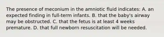 The presence of meconium in the amniotic fluid indicates: A. an expected finding in full-term infants. B. that the baby's airway may be obstructed. C. that the fetus is at least 4 weeks premature. D. that full newborn resuscitation will be needed.