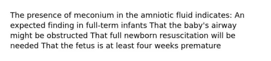 The presence of meconium in the amniotic fluid indicates: An expected finding in full-term infants That the baby's airway might be obstructed That full newborn resuscitation will be needed That the fetus is at least four weeks premature