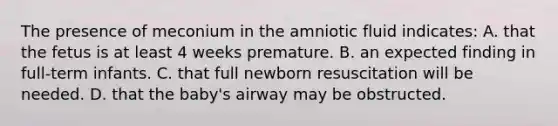 The presence of meconium in the amniotic fluid indicates: A. that the fetus is at least 4 weeks premature. B. an expected finding in full-term infants. C. that full newborn resuscitation will be needed. D. that the baby's airway may be obstructed.