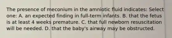 The presence of meconium in the amniotic fluid indicates: Select one: A. an expected finding in full-term infants. B. that the fetus is at least 4 weeks premature. C. that full newborn resuscitation will be needed. D. that the baby's airway may be obstructed.