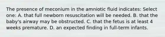 The presence of meconium in the amniotic fluid indicates: Select one: A. that full newborn resuscitation will be needed. B. that the baby's airway may be obstructed. C. that the fetus is at least 4 weeks premature. D. an expected finding in full-term infants.