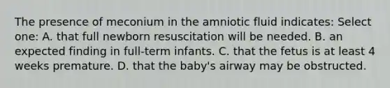 The presence of meconium in the amniotic fluid indicates: Select one: A. that full newborn resuscitation will be needed. B. an expected finding in full-term infants. C. that the fetus is at least 4 weeks premature. D. that the baby's airway may be obstructed.