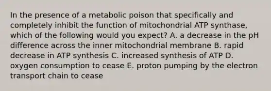 In the presence of a metabolic poison that specifically and completely inhibit the function of mitochondrial ATP synthase, which of the following would you expect? A. a decrease in the pH difference across the inner mitochondrial membrane B. rapid decrease in ATP synthesis C. increased synthesis of ATP D. oxygen consumption to cease E. proton pumping by the electron transport chain to cease