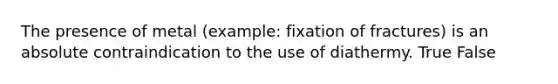 The presence of metal (example: fixation of fractures) is an absolute contraindication to the use of diathermy. True False