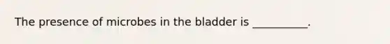 The presence of microbes in the bladder is __________.